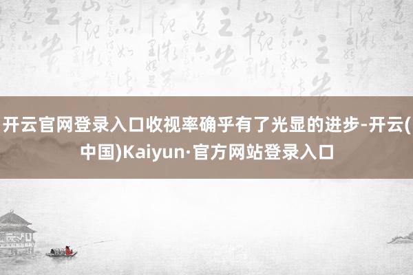 开云官网登录入口收视率确乎有了光显的进步-开云(中国)Kaiyun·官方网站登录入口
