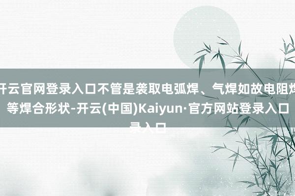 开云官网登录入口不管是袭取电弧焊、气焊如故电阻焊等焊合形状-开云(中国)Kaiyun·官方网站登录入口