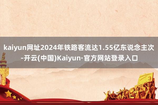 kaiyun网址2024年铁路客流达1.55亿东说念主次-开云(中国)Kaiyun·官方网站登录入口