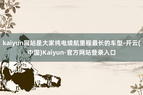 kaiyun网站是大家纯电续航里程最长的车型-开云(中国)Kaiyun·官方网站登录入口
