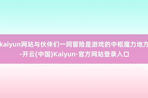 kaiyun网站与伙伴们一同冒险是游戏的中枢魔力地方-开云(中国)Kaiyun·官方网站登录入口
