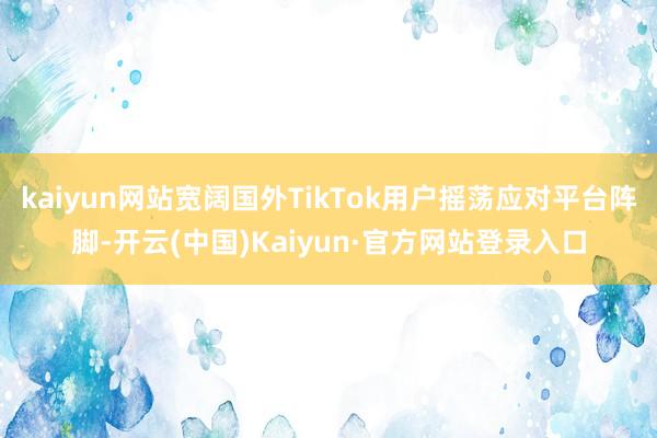 kaiyun网站宽阔国外TikTok用户摇荡应对平台阵脚-开云(中国)Kaiyun·官方网站登录入口