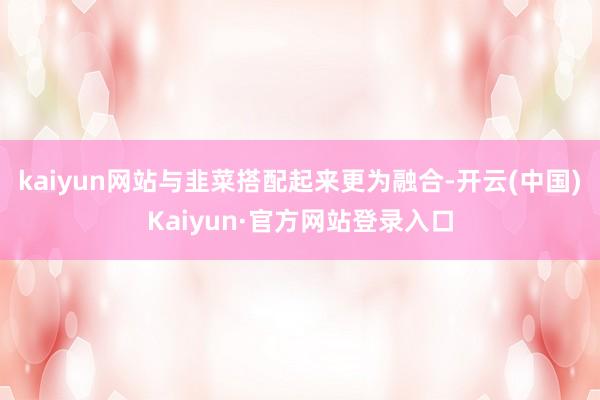 kaiyun网站与韭菜搭配起来更为融合-开云(中国)Kaiyun·官方网站登录入口