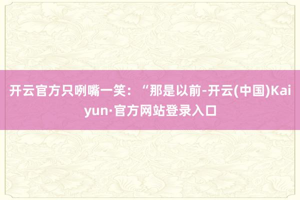 开云官方只咧嘴一笑:“那是以前-开云(中国)Kaiyun·官方网站登录入口