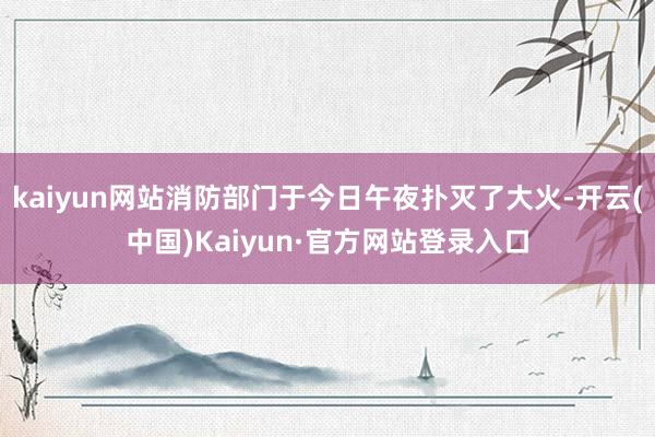 kaiyun网站消防部门于今日午夜扑灭了大火-开云(中国)Kaiyun·官方网站登录入口