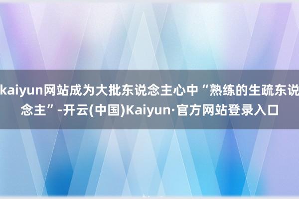 kaiyun网站成为大批东说念主心中“熟练的生疏东说念主”-开云(中国)Kaiyun·官方网站登录入口