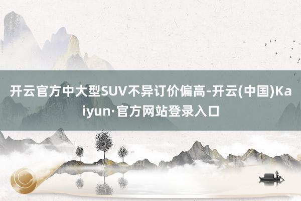 开云官方中大型SUV不异订价偏高-开云(中国)Kaiyun·官方网站登录入口