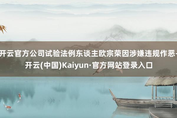 开云官方公司试验法例东谈主欧宗荣因涉嫌违规作恶-开云(中国)Kaiyun·官方网站登录入口