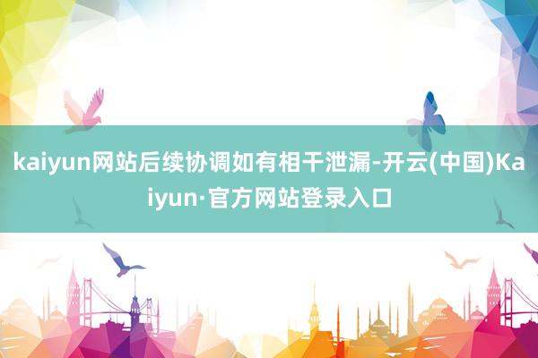kaiyun网站后续协调如有相干泄漏-开云(中国)Kaiyun·官方网站登录入口