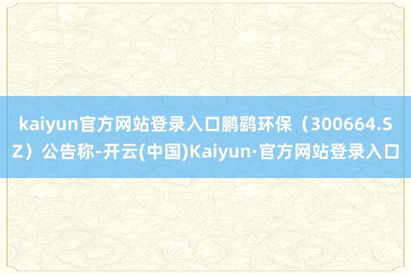 kaiyun官方网站登录入口鹏鹞环保（300664.SZ）公告称-开云(中国)Kaiyun·官方网站登录入口