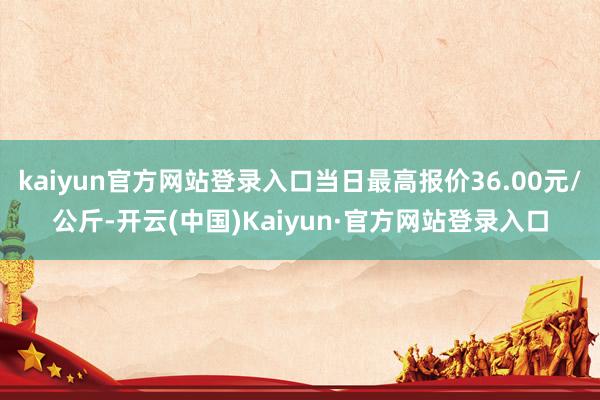 kaiyun官方网站登录入口当日最高报价36.00元/公斤-开云(中国)Kaiyun·官方网站登录入口