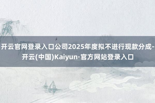 开云官网登录入口公司2025年度拟不进行现款分成-开云(中国)Kaiyun·官方网站登录入口