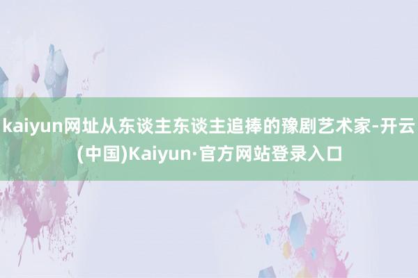 kaiyun网址从东谈主东谈主追捧的豫剧艺术家-开云(中国)Kaiyun·官方网站登录入口