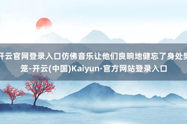 开云官网登录入口仿佛音乐让他们良晌地健忘了身处樊笼-开云(中国)Kaiyun·官方网站登录入口