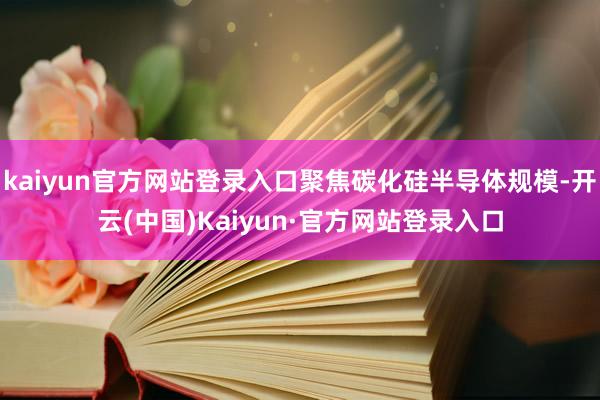 kaiyun官方网站登录入口聚焦碳化硅半导体规模-开云(中国)Kaiyun·官方网站登录入口