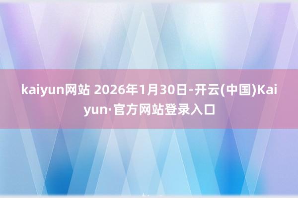 kaiyun网站 2026年1月30日-开云(中国)Kaiyun·官方网站登录入口