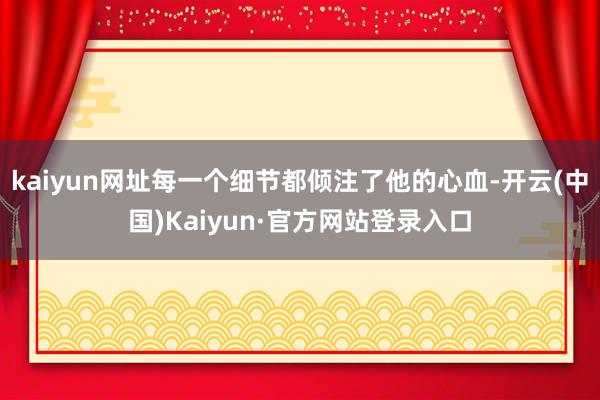 kaiyun网址每一个细节都倾注了他的心血-开云(中国)Kaiyun·官方网站登录入口