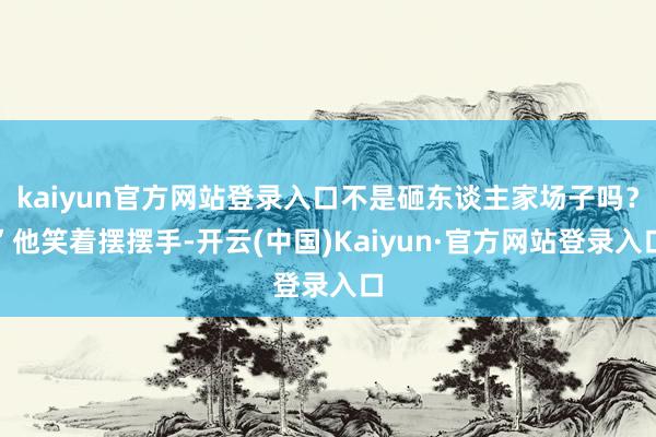 kaiyun官方网站登录入口不是砸东谈主家场子吗？”他笑着摆摆手-开云(中国)Kaiyun·官方网站登录入口