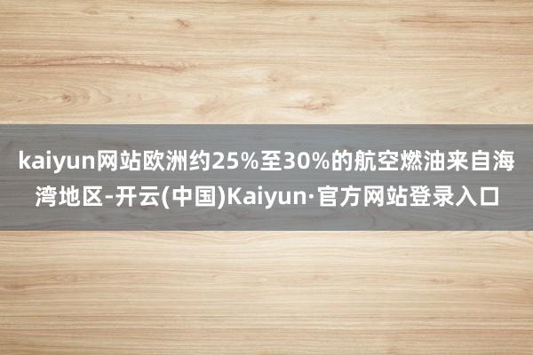 kaiyun网站欧洲约25%至30%的航空燃油来自海湾地区-开云(中国)Kaiyun·官方网站登录入口