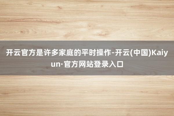 开云官方是许多家庭的平时操作-开云(中国)Kaiyun·官方网站登录入口