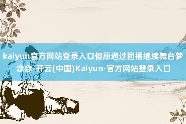 kaiyun官方网站登录入口但愿通过团播继续舞台梦念念-开云(中国)Kaiyun·官方网站登录入口