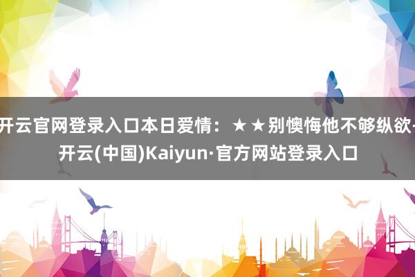 开云官网登录入口本日爱情:★★别懊悔他不够纵欲-开云(中国)Kaiyun·官方网站登录入口