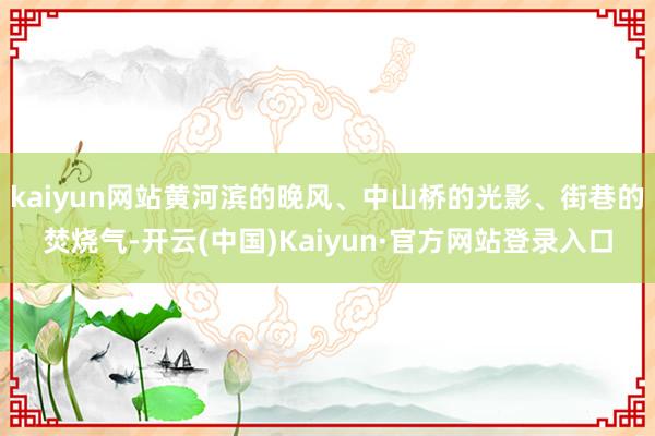 kaiyun网站黄河滨的晚风、中山桥的光影、街巷的焚烧气-开云(中国)Kaiyun·官方网站登录入口