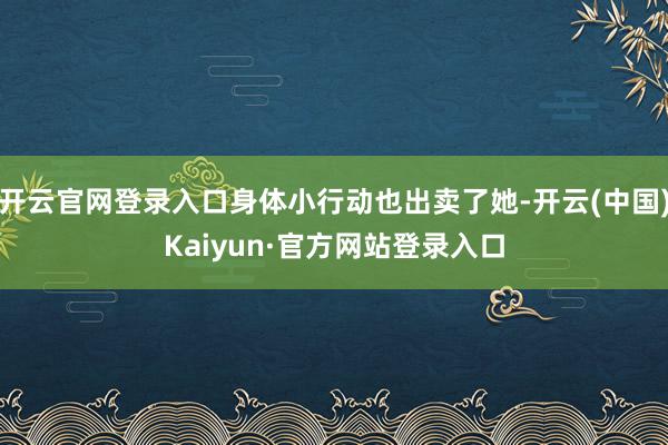 开云官网登录入口身体小行动也出卖了她-开云(中国)Kaiyun·官方网站登录入口