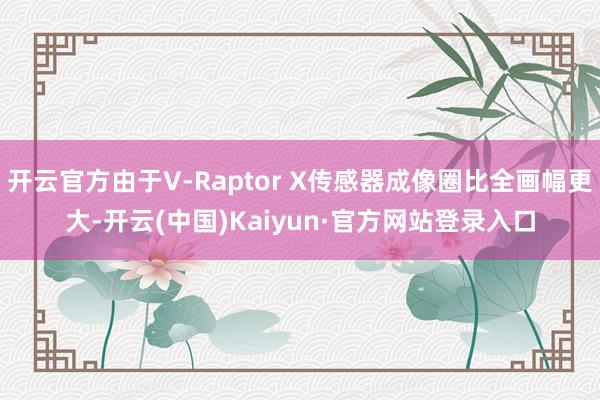开云官方由于V-Raptor X传感器成像圈比全画幅更大-开云(中国)Kaiyun·官方网站登录入口