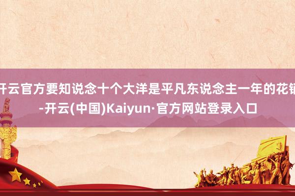 开云官方要知说念十个大洋是平凡东说念主一年的花销-开云(中国)Kaiyun·官方网站登录入口