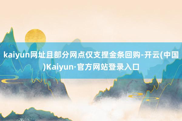 kaiyun网址且部分网点仅支捏金条回购-开云(中国)Kaiyun·官方网站登录入口
