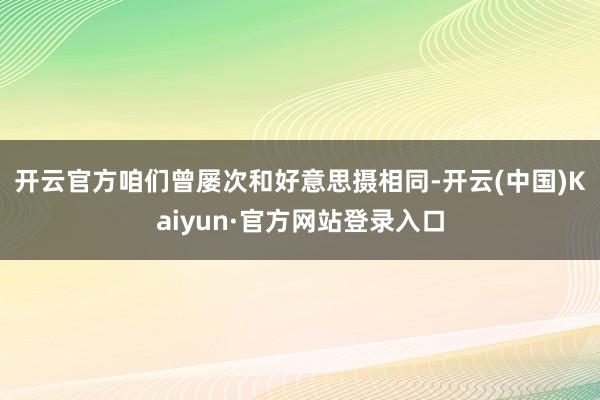 开云官方 咱们曾屡次和好意思摄相同-开云(中国)Kaiyun·官方网站登录入口