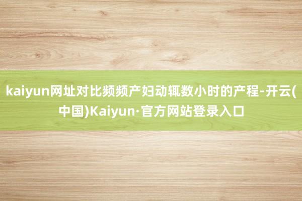 kaiyun网址对比频频产妇动辄数小时的产程-开云(中国)Kaiyun·官方网站登录入口