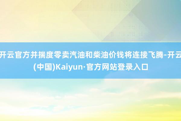 开云官方并揣度零卖汽油和柴油价钱将连接飞腾-开云(中国)Kaiyun·官方网站登录入口