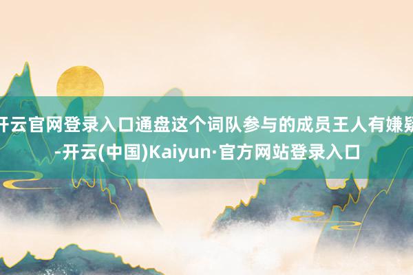 开云官网登录入口通盘这个词队参与的成员王人有嫌疑-开云(中国)Kaiyun·官方网站登录入口