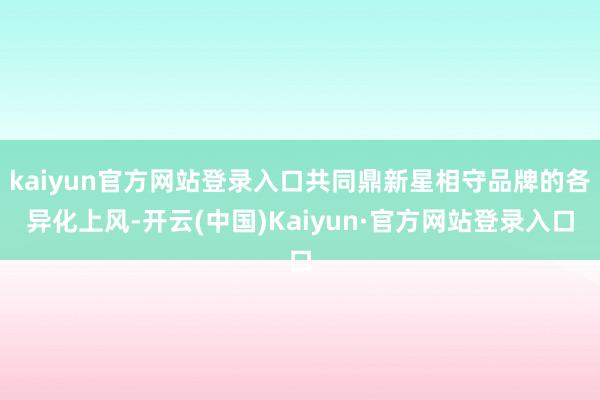 kaiyun官方网站登录入口共同鼎新星相守品牌的各异化上风-开云(中国)Kaiyun·官方网站登录入口