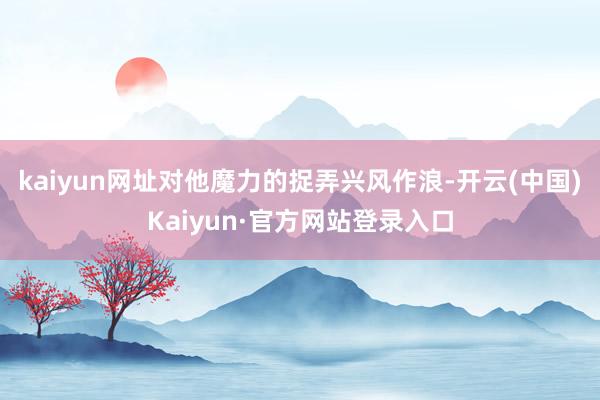 kaiyun网址对他魔力的捉弄兴风作浪-开云(中国)Kaiyun·官方网站登录入口