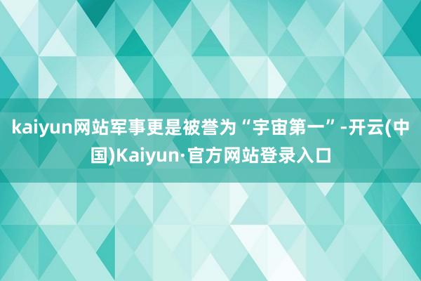 kaiyun网站军事更是被誉为“宇宙第一”-开云(中国)Kaiyun·官方网站登录入口
