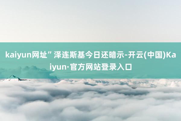 kaiyun网址”泽连斯基今日还暗示-开云(中国)Kaiyun·官方网站登录入口