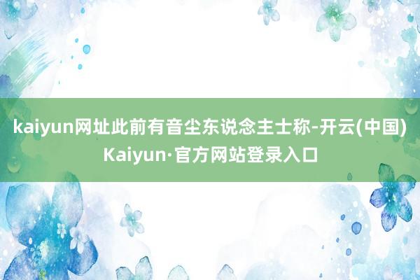 kaiyun网址此前有音尘东说念主士称-开云(中国)Kaiyun·官方网站登录入口