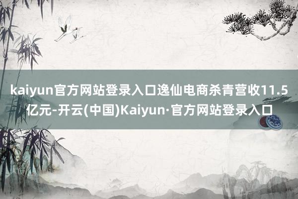 kaiyun官方网站登录入口逸仙电商杀青营收11.5亿元-开云(中国)Kaiyun·官方网站登录入口