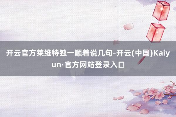 开云官方莱维特独一顺着说几句-开云(中国)Kaiyun·官方网站登录入口