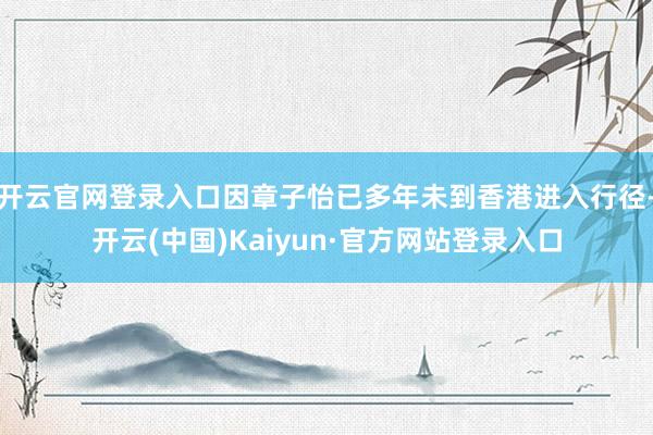 开云官网登录入口因章子怡已多年未到香港进入行径-开云(中国)Kaiyun·官方网站登录入口