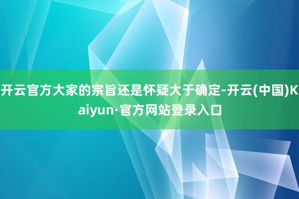 开云官方大家的宗旨还是怀疑大于确定-开云(中国)Kaiyun·官方网站登录入口