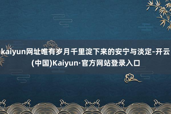 kaiyun网址唯有岁月千里淀下来的安宁与淡定-开云(中国)Kaiyun·官方网站登录入口