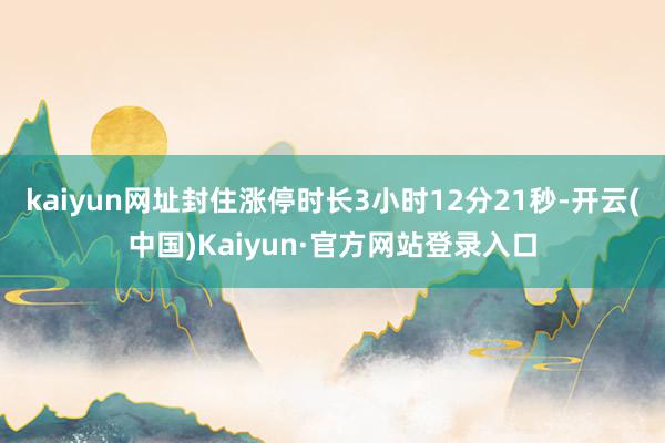 kaiyun网址封住涨停时长3小时12分21秒-开云(中国)Kaiyun·官方网站登录入口