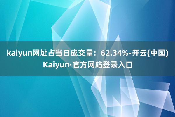 kaiyun网址占当日成交量：62.34%-开云(中国)Kaiyun·官方网站登录入口