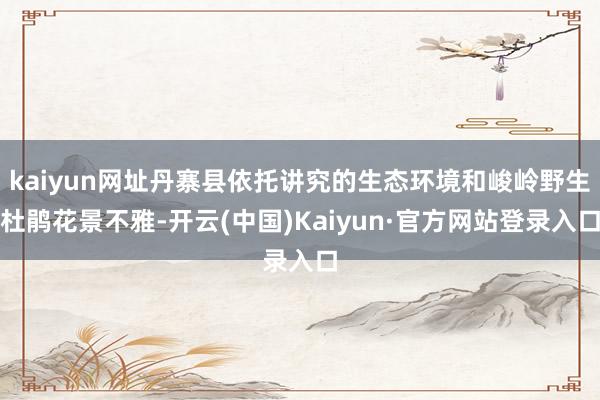 kaiyun网址丹寨县依托讲究的生态环境和峻岭野生杜鹃花景不雅-开云(中国)Kaiyun·官方网站登录入口