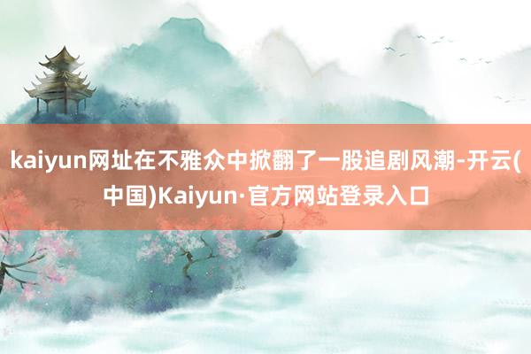kaiyun网址在不雅众中掀翻了一股追剧风潮-开云(中国)Kaiyun·官方网站登录入口