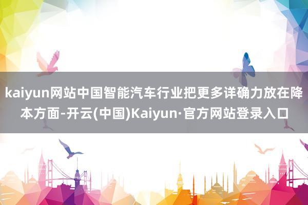 kaiyun网站中国智能汽车行业把更多详确力放在降本方面-开云(中国)Kaiyun·官方网站登录入口